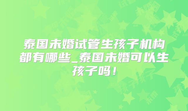 泰国未婚试管生孩子机构都有哪些_泰国未婚可以生孩子吗！