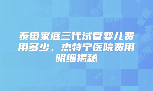 泰国家庭三代试管婴儿费用多少,杰特宁医院费用明细揭秘