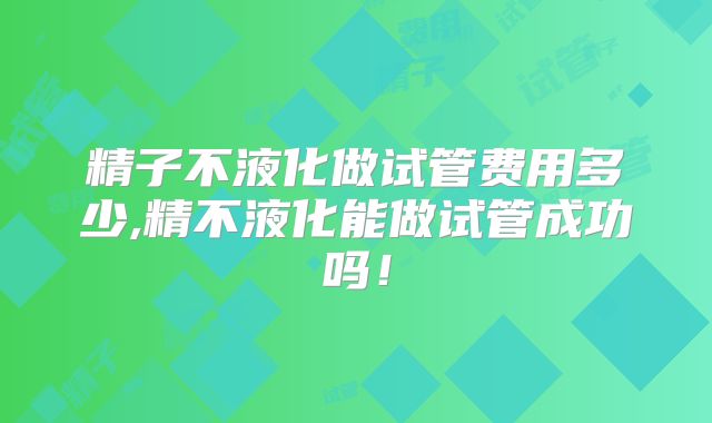 精子不液化做试管费用多少,精不液化能做试管成功吗！