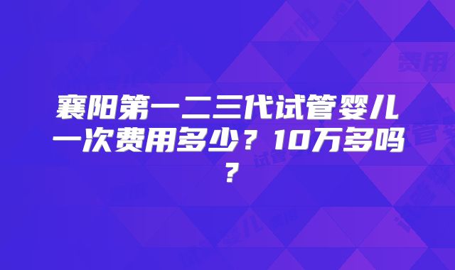 襄阳第一二三代试管婴儿一次费用多少?10万多吗?