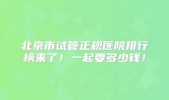北京市试管正规医院排行榜来了！一起要多少钱！