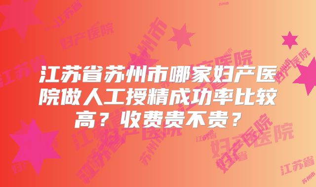 江苏省苏州市哪家妇产医院做人工授精成功率比较高？收费贵不贵？