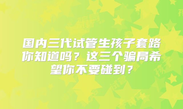 国内三代试管生孩子套路你知道吗？这三个骗局希望你不要碰到？
