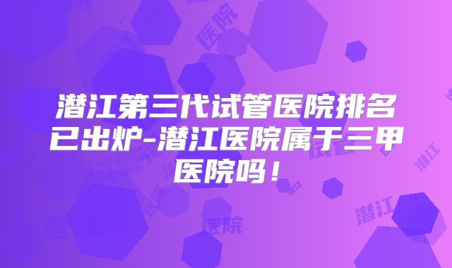 潜江第三代试管医院排名已出炉-潜江医院属于三甲医院吗！