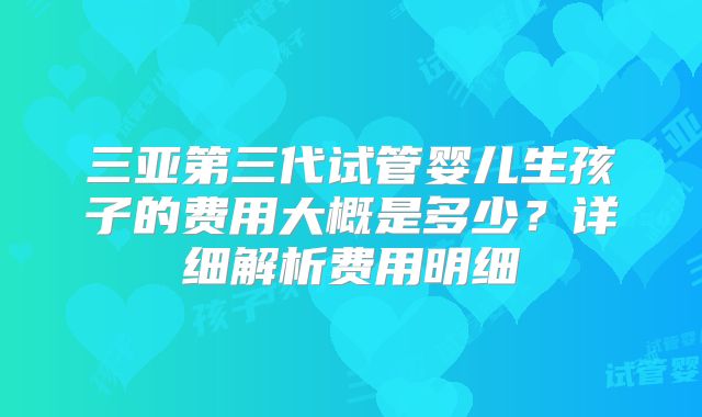三亚第三代试管婴儿生孩子的费用大概是多少？详细解析费用明细
