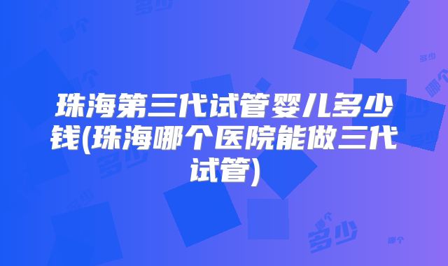 珠海第三代试管婴儿多少钱(珠海哪个医院能做三代试管)