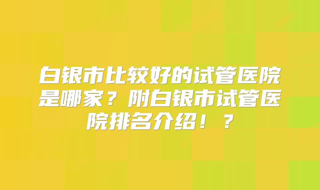白银市比较好的试管医院是哪家?附白银市试管医院排名介绍!?