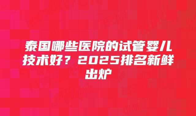 泰国哪些医院的试管婴儿技术好？2025排名新鲜出炉