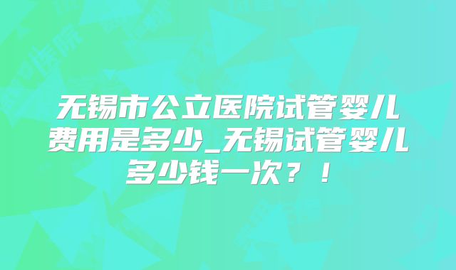 无锡市公立医院试管婴儿费用是多少_无锡试管婴儿多少钱一次？！