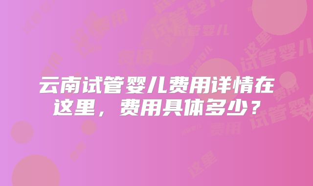 云南试管婴儿费用详情在这里，费用具体多少？