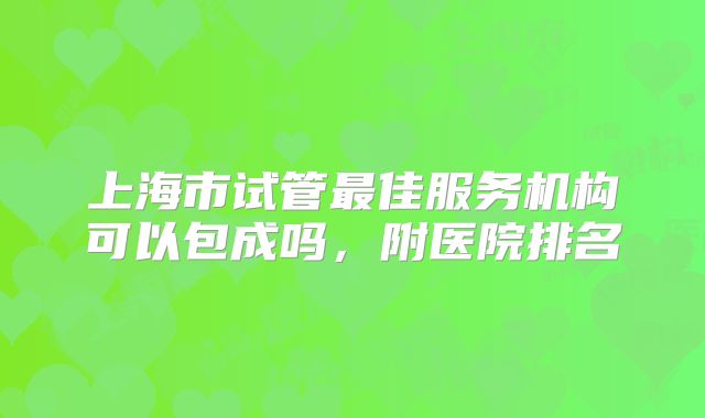上海市试管最佳服务机构可以包成吗，附医院排名