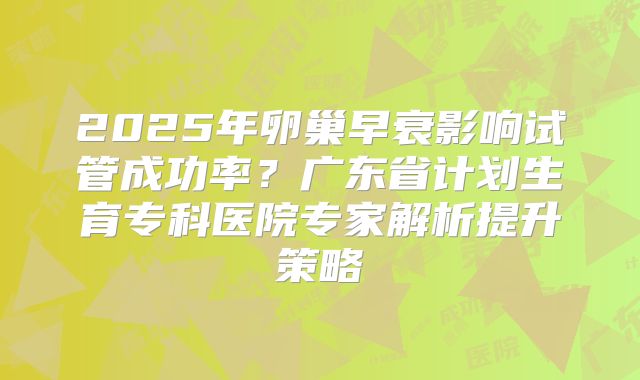 2025年卵巢早衰影响试管成功率?广东省计划生育专科医院专家解析提升策略
