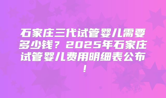 石家庄三代试管婴儿需要多少钱？2025年石家庄试管婴儿费用明细表公布！