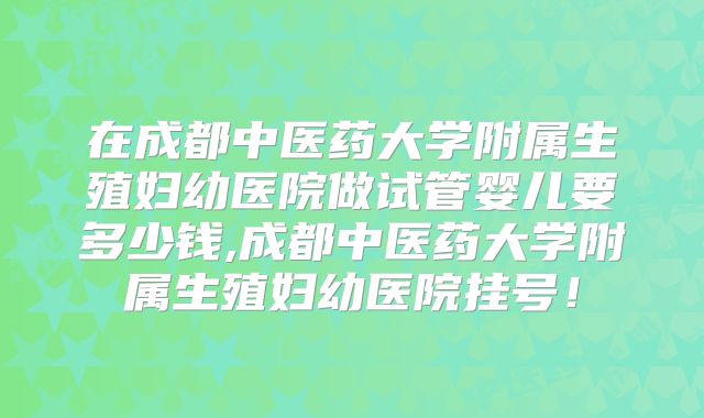 在成都中医药大学附属生殖妇幼医院做试管婴儿要多少钱,成都中医药大学附属生殖妇幼医院挂号！