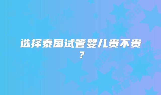 选择泰国试管婴儿贵不贵？