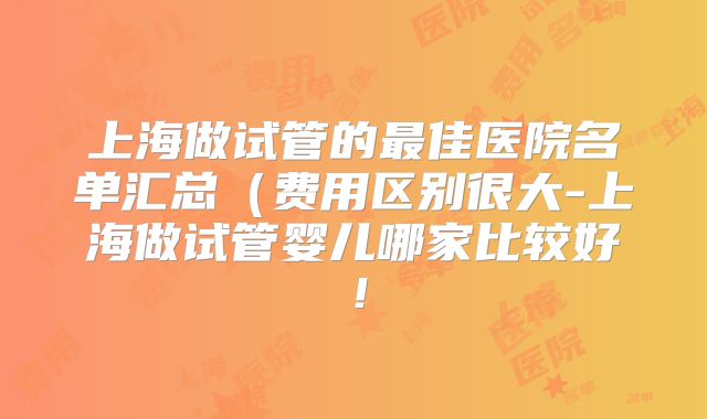 上海做试管的最佳医院名单汇总（费用区别很大-上海做试管婴儿哪家比较好！