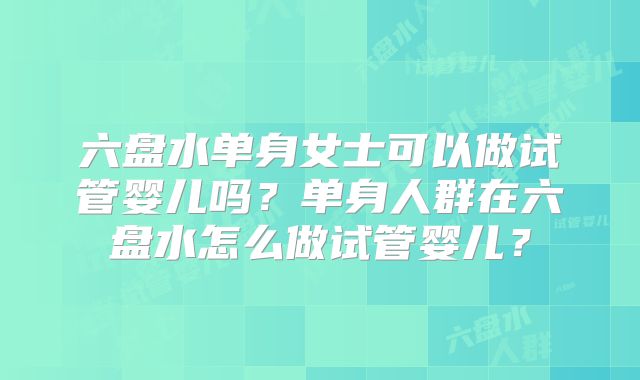 六盘水单身女士可以做试管婴儿吗？单身人群在六盘水怎么做试管婴儿？