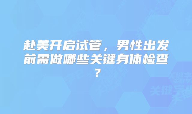赴美开启试管，男性出发前需做哪些关键身体检查？