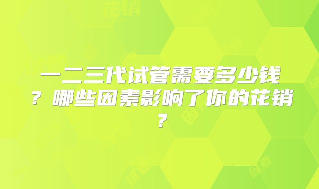 一二三代试管需要多少钱？哪些因素影响了你的花销？