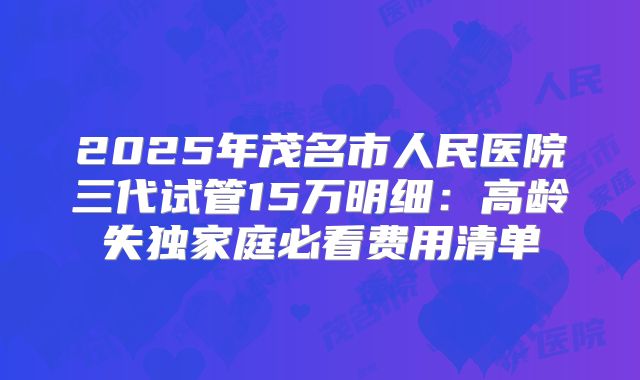2025年茂名市人民医院三代试管15万明细：高龄失独家庭必看费用清单