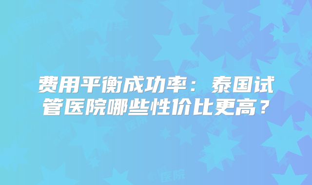 费用平衡成功率：泰国试管医院哪些性价比更高？