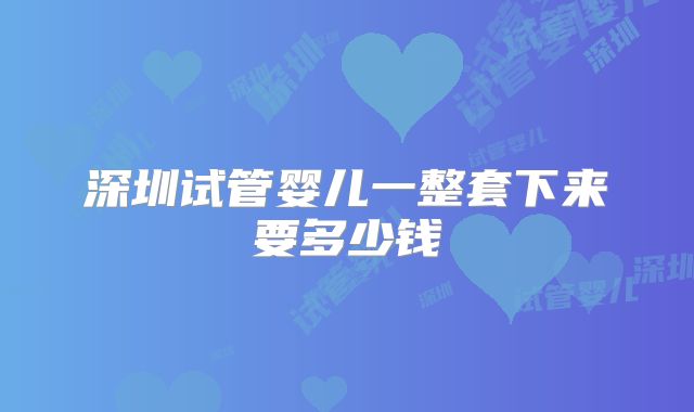 深圳试管婴儿一整套下来要多少钱