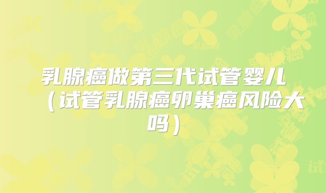 乳腺癌做第三代试管婴儿（试管乳腺癌卵巢癌风险大吗）