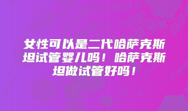 女性可以是二代哈萨克斯坦试管婴儿吗！哈萨克斯坦做试管好吗！