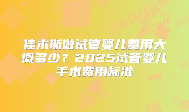 佳木斯做试管婴儿费用大概多少？2025试管婴儿手术费用标准