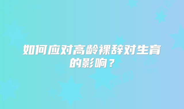 如何应对高龄裸辞对生育的影响？