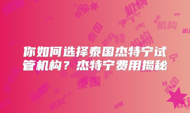 你如何选择泰国杰特宁试管机构？杰特宁费用揭秘