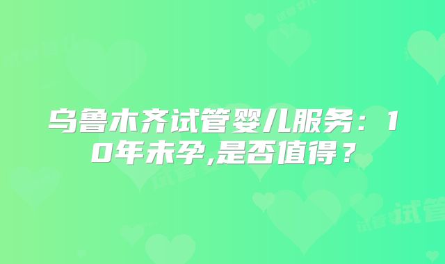 乌鲁木齐试管婴儿服务：10年未孕,是否值得？