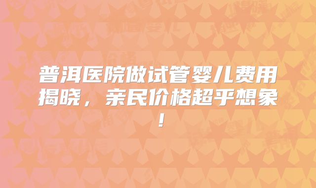 普洱医院做试管婴儿费用揭晓,亲民价格超乎想象!