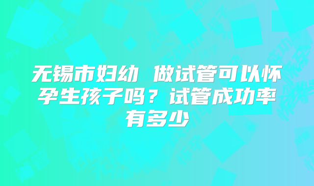 无锡市妇幼 做试管可以怀孕生孩子吗？试管成功率有多少