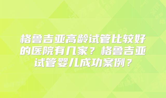 格鲁吉亚高龄试管比较好的医院有几家？格鲁吉亚试管婴儿成功案例？
