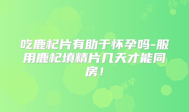吃鹿杞片有助于怀孕吗-服用鹿杞填精片几天才能同房！
