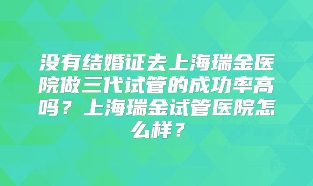 没有结婚证去上海瑞金医院做三代试管的成功率高吗？上海瑞金试管医院怎么样？