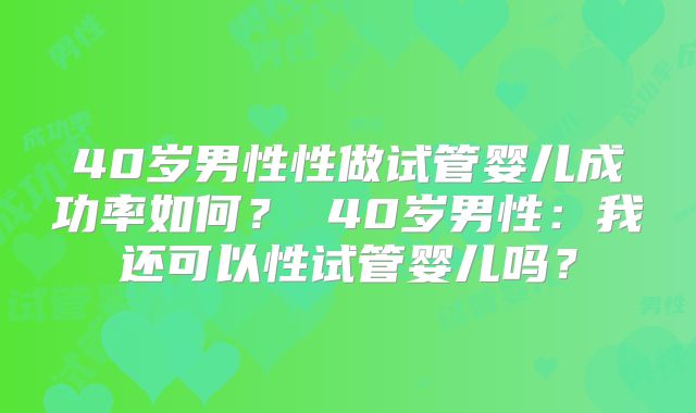 40岁男性性做试管婴儿成功率如何？ 40岁男性：我还可以性试管婴儿吗？