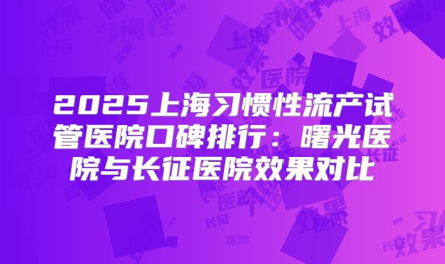 2025上海习惯性流产试管医院口碑排行:曙光医院与长征医院效果对比