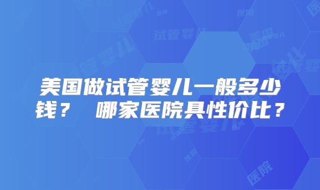 美国做试管婴儿一般多少钱？ 哪家医院具性价比？