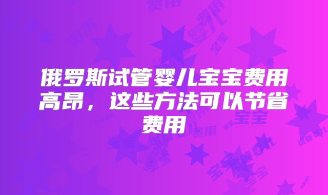 俄罗斯试管婴儿宝宝费用高昂,这些方法可以节省费用