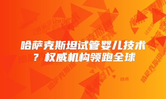 哈萨克斯坦试管婴儿技术？权威机构领跑全球