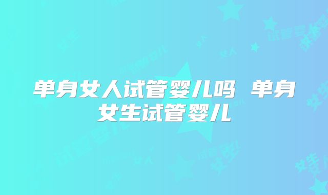 单身女人试管婴儿吗 单身女生试管婴儿