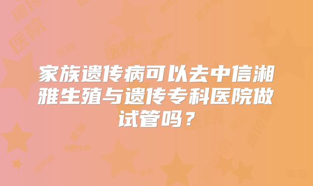 家族遗传病可以去中信湘雅生殖与遗传专科医院做试管吗？