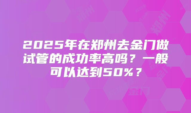 2025年在郑州去金门做试管的成功率高吗？一般可以达到50%？