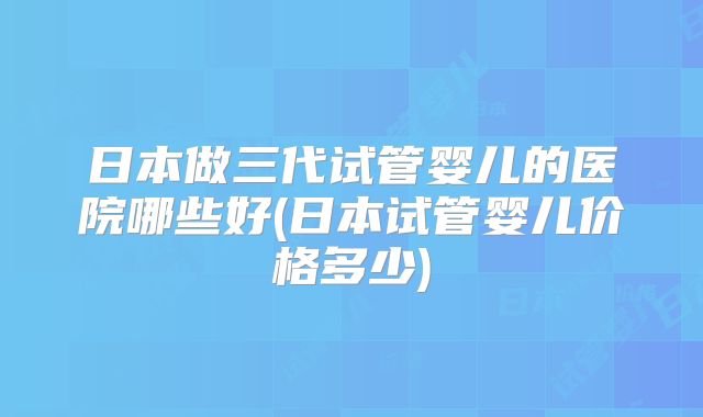 日本做三代试管婴儿的医院哪些好(日本试管婴儿价格多少)
