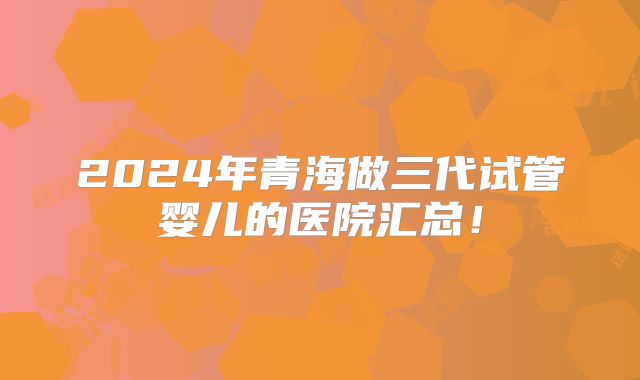 2024年青海做三代试管婴儿的医院汇总！
