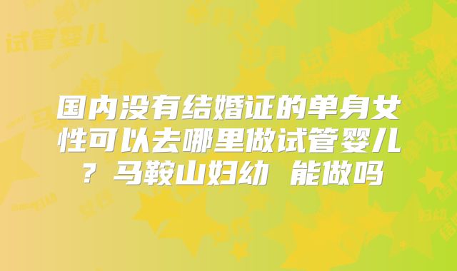 国内没有结婚证的单身女性可以去哪里做试管婴儿?马鞍山妇幼 能做吗