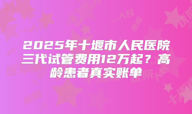 2025年十堰市人民医院三代试管费用12万起？高龄患者真实账单