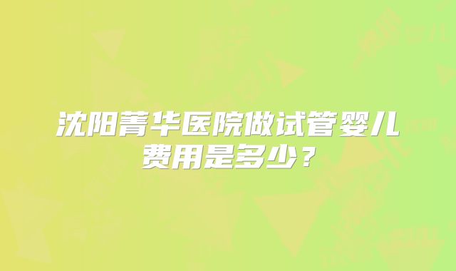 沈阳菁华医院做试管婴儿费用是多少?